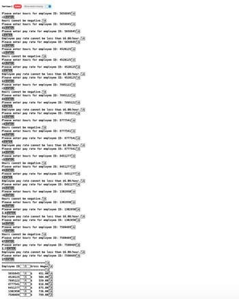 Test Case 2 Failed Show what's missing
Please enter hours for employee ID: 5658845 \n
-1 ENTER
Hours cannot be negative.\n
Please enter hours for employee ID: 5658845 \n
41 ENTER
PLENTE
Please enter pay rate for employee ID: 5658845 \n
1 ENTER
Employee pay rate cannot be less than $6.00/hour.\n
Please enter pay rate for employee ID: 5658845 \n
TEATER
11 ENTER
Please enter hours for employee ID: 4520125 \n
-2 ENTER
Hours cannot be negative.\n
Hours
Please enter hours for employee ID: 4520125 \n
DE
42 ENTER
AZIENTEN
Please enter pay rate for employee ID: 4520125 \n
2 ENTER
Employee pay rate cannot be less than $6.00/hour.\n
Please enter pay rate for employee ID: 4520125 \n
12 ENTER
Please enter hours for employee ID: 7895122 \n
Please
-3 ENTER
Hours cannot be negative.\n
nyare
Please enter hours for employee ID: 7895122 \n
43 ENTER
42 ENT
Please enter pay rate for employee ID: 7895122 \n
3 ENTER
Employee pay rate cannot be less than $6.00/hour.\n
Please enter pay rate for employee ID: 7895122 \n
13 ENTER
Please enter hours for employee ID: 8777541\n
-4 ENTER
Hours cannot be negative.\n
Please enter hours for employee ID: 8777541\n
44 ENTER
Please enter pay rate for employee ID: 8777541\n
4 ENTER
Employee pay rate cannot be less than $6.00/hour.\n
Please enter pay rate for employee ID: 8777541\n
14 ENTER
Please enter hours for employee ID: 8451277 \n
-5 ENTER
Hours cannot be negative.\n
Please enter hours for employee ID: 8451277 \n
45 ENTER
Please enter pay rate for employee ID: 8451277 \n
5 ENTER
Employee pay rate cannot be less than $6.00/hour.\n
Please enter pay rate for employee ID: 8451277 \n
15 ENTER
Please enter hours for employee ID: 1302850\n
-6 ENTER
POENT
Hours cannot be negative.\n
Please enter hours for employee ID: 1302850\n
46 ENTER
WENE
Please enter pay rate for employee ID: 1302850\n
GENTER
PRVEN
Employee pay rate cannot be less than $6.00/hour.\n
Please enter pay rate for employee ID: 1302850 \n
ARUTE
16 ENTER
LOENTE
Please enter hours for employee ID: 7580489\n
INGUTE
-7 ENTER
MENTE
Hours cannot be negative.\n
w
Please enter hours for employee ID: 7580489 \n
case
47 ENTER
CENTER
Please enter pay rate for employee ID: 7580489 \n
1.7 ENTER
Employee pay rate cannot be less than $6.00/hour.\n
Please enter pay rate for employee ID: 7580489 \n
CUTE
17 ENTER
EVENTER
=====\n]
==========
C
Employee ID \t Gross Wages\n
====== ===================\n
ECO
5658845
4520125 \t
7895122 \t
8777541 \t
8451277 \t
1302850 \t
7580489 \t
451.00 V
504.00 \n
559.00\n
616.00 \n
675.00 \n
736.00 \n
799.00 \n