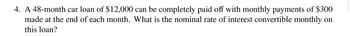 4. A 48-month car loan of $12,000 can be completely paid off with monthly payments of $300
made at the end of each month. What is the nominal rate of interest convertible monthly on
this loan?
