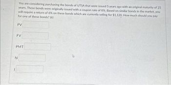 You are considering purchasing the bonds of UTSA that were issued 5 years ago with an original maturity of 25
years. These bonds were originally issued with a coupon rate of 8%. Based on similar bonds in the market, you
will require a return of 6% on these bonds which are currently selling for $1,120. How much should you pay
for one of these bonds? (6)
PV
FV
PMT
N
4