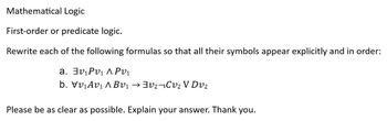 Mathematical Logic
First-order or predicate logic.
Rewrite each of the following formulas so that all their symbols appear explicitly and in order:
a. 3v₁Pv₁ APV₁
b. Vv₁Av₁ ABv₁³V₂¬Cv₂ V DV₂
Please be as clear as possible. Explain your answer. Thank you.