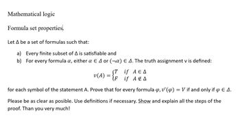 Mathematical logic
Formula set properties.
Let A be a set of formulas such that:
a) Every finite subset of A is satisfiable and
b) For every formula a, either a € 4 or (α)
E 4. The truth assignment v is defined:
(T if A E A
if A & A
for each symbol of the statement A. Prove that for every formula , v¯ (p) = V if and only if 4 E 4.
Please be as clear as posible. Use definitions if necessary. Show and explain all the steps of the
proof. Than you very much!
v(A) = {F