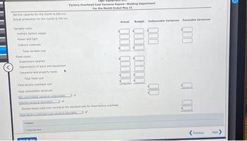 Normal capacity for the month 8,200 hrs.
Actual production for the month 8,700 hrs
Variable costs:
Indirect factory wages
Power and light
Indirect materials
Total variable cost
Fixed costs:
Supervisory salaries
Depreciation of plant and equipment
Insurance and property taxes
Total fixed cost
Total factory overhead cost
Total controllable variances
Net controllable variance-unfavorable
Volume variance favorable
Excess hours used over normal at the standard rate for fixed factory overhead
Total factory overhead cost vanance favorable
Feedback
Check My Work
Factory Overhead Cost Variance Report-Welding Department
For the Month Ended May 31
Ek My Work
Actual
Budget
Unfavorable Variances Favorable Variances
000
QO00 00000
00
Previous
Next
PREP