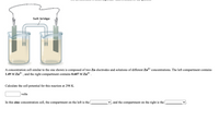 Salt bridge
A concentration cell similar to the one shown is composed of two Zn electrodes and solutions of different Zn2* concentrations. The left compartment contains
1.49 M Zn2+ , and the right compartment contains 0.607 M Zn2+ .
Calculate the cell potential for this reaction at 298 K.
volts
In this zinc concentration cell, the compartment on the left is the
and the compartment on the right is the
