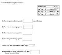 Consider the following half-reactions:
Half-reaction
E° (V)
Hg²*(aq) + 2e
Pb2*(aq) + 2e"-
» Hg(1) 0.855V
→ Pb(s) |-0.126V
→ Zn(s)|-0.763V
Zn²*(aq) + 2e
(1) The strongest oxidizing agent is:
enter formula
(2) The weakest oxidizing agent is:
(3) The weakest reducing agent is:
(4) The strongest reducing agent is:
(5) Will Zn2*(aq) oxidize Hg(1) to Hg²*(aq)? |
2+
(6) Which species can be oxidized by Pb²*(aq)?
If none, leave box blank.
