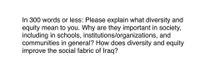 In 300 words or less: Please explain what diversity and
equity mean to you. Why are they important in society,
including in schools, institutions/organizations, and
communities in general? How does diversity and equity
improve the social fabric of Iraq?
