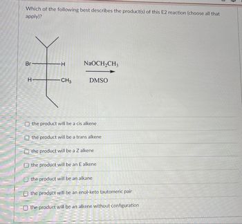 Which of the following best describes the product(s) of this E2 reaction (choose all that
apply)?
Br
H
NaOCH2CH3
H
-CH3
DMSO
the product will be a cis alkene
the product will be a trans alkene
the product will be a Z alkene
the product will be an E alkene
the product will be an alkane
the product will be an enol-keto tautomeric pair
the product will be an alkene without configuration