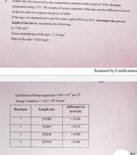 À base line was measured by tape suspended in catenary under a pull of 145N, the mean
temperature being 14°C. The lengths of various segments of the tape and the difference in level
of the two ends of a segment are given in Table.
If the tape was standardized on the flat under a pull of 95 N at 18°C, determine the correct
length of the line by considering the followings.
g = 9.81 m/s?
Cross-sectional area of the tape = 3.35 mm²
Mass of the tape = 0.025 kg/m
Scanned by CamScanner
Coefficient of linear expansion 0.9 × 10° per °C
%3D
Young's modulus = 14.8 x 10 N/mm
Difference in
Вay'Span
Length (m)
level (m)
29.988
+ 0.346
29.895
- 0.214
3
29.838
+ 0.309
4
29.910
- 0.106
