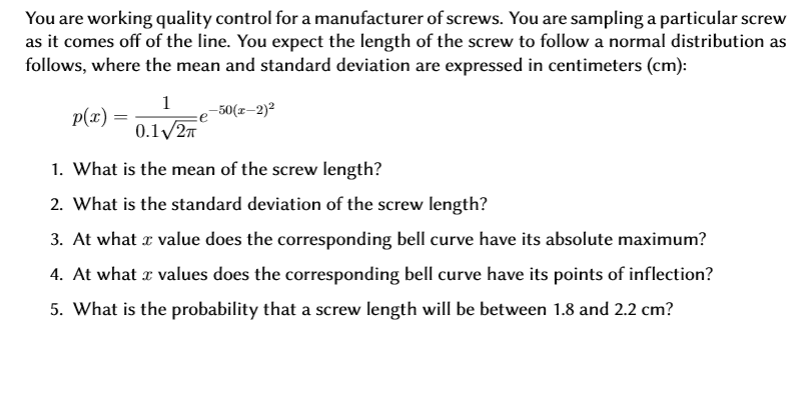You are working quality control for a manufacturer of screws. You are sampling a particular screw
as it comes off of the line. You expect the length of the screw to followa normal distribution as
follows, where the mean and standard deviation are expressed in centimeters (cm)
1
50(z-2)2
p(x)
0.1 2T
1. What is the mean of the screw length?
2. What is the standard deviation of the screw length?
3. At what
value does the corresponding bell curve have its absolute maximum?
4. At what
values does the corresponding bell curve have its points of inflection?
5. What is the probability that a screw length will be between 1.8 and 2.2 cm?
