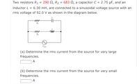 Two resistors R1 = 290 N, R2
683 N, a capacitor C = 2.75 µF, and an
inductor L = 6.30 mH, are connected to a sinusoidal voltage source with an
rms voltage of 92.0 V as shown in the diagram below.
ww
R1
ww
ll
Vrms
(a) Determine the rms current from the source for very large
frequencies.
A
(b) Determine the rms current from the source for very small
frequencies.
A
