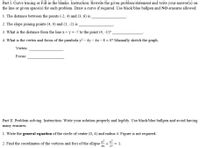 Part I. Curve tracing or Fill-in the blanks. Instruction: Rewrite the given problem/statement and write your answer(s) on
the line or given space(s) for each problem. Draw a curve if required. Use black/blue ballpen and NO erasures allowed.
1. The distance between the points (-2, 4) and (3, 6) is
2. The slope joining points (4, 0) and (1, -2) is
3. What is the distance from the line x+ y = -7 to the point (4, -1)?
4. What is the vertex and focus of the parabola y? – 4y – 4x - 8 = 0? Manually sketch the graph.
Vertex:
Focus:
Part II. Problem solving. Instruction: Write your solution properly and legibly. Use black/blue ballpen and avoid having
many erasures.
1. Write the general equation of the circle of center (0, 4) and radius 4. Figure is not required.
2. Find the coordinates of the vertices and foci of the ellipse +
= 1.
36
