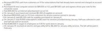 ### Financial Transactions Overview

Below is a list of financial transactions for a company, illustrating various business activities and their impact on financial records:

a. **Cash Receipts from Subscriptions**
   - On January 1st, the company received $57,750 in cash from customers for subscriptions that were earned and charged to accounts in 2020.

b. **Purchase of Computer Servers**
   - On January 2nd, the company purchased 10 new computer servers for a total cost of $41,500. They paid $11,500 in cash and signed a three-year note for the remaining balance.

c. **Advertisement Expenses**
   - The company spent $14,300 on January 3rd for an Internet advertisement.

d. **Purchase of Supplies on Account**
   - On January 4th, $5,300 worth of supplies were purchased and received. Payment for these supplies is to be made at a later date.

e. **Cash Receipts for Services**
   - On January 5th, $150,000 was received in cash from customers for services rendered during the month of January.

f. **Payment for Supplies**
   - On January 6th, the company paid $5,300 for supplies that were purchased on January 4th.

g. **Subscription Sales**
   - On January 7th, the company sold 19,900 subscriptions at a price of $13 each for services provided in January. Half of the total amount was collected in cash, and the remaining amount was sold on account.

h. **Wages Payment**
   - The company paid $380,000 in wages to employees on January 30th for work performed during the month of January.

i. **Utility Bill**
   - On January 31st, an electric and gas utility bill amounting to $6,260 was received for services used in January. This bill is scheduled to be paid in February. 

These transactions reflect typical operational and financial activities within a business, providing insight into revenue generation, expense management, asset acquisition, and financial obligations.