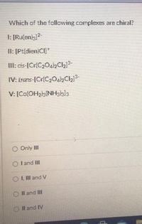 Which of the following complexes are chiral?
I: [Ruſenia]2-
II: [Pt(dien)CI]*
II: cis-[Cr(C2042C213-
IV: trans-ICr(C2042Chj3-
V: [Co(OH2b{NH3kls
Only II
I and II
O I Il and V
Il and III
OIl and IV
