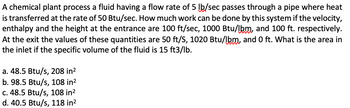 A chemical plant process a fluid having a flow rate of 5 lb/sec passes through a pipe where heat
is transferred at the rate of 50 Btu/sec. How much work can be done by this system if the velocity,
enthalpy and the height at the entrance are 100 ft/sec, 1000 Btu/lbm, and 100 ft. respectively.
At the exit the values of these quantities are 50 ft/S, 1020 Btu/lbm, and 0 ft. What is the area in
the inlet if the specific volume of the fluid is 15 ft3/lb.
a. 48.5 Btu/s, 208 in²
b. 98.5 Btu/s, 108 in²
c. 48.5 Btu/s, 108 in²
d. 40.5 Btu/s, 118 in²