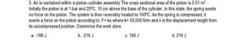 3. Air is contained within a piston-cylinder assembly The cross sectional area of the piston is 0.01 m².
Initially the piston is at 1 bar and 25°C, 10 cm above the base of the cylinder. In this state, the spring exerts
no force on the piston. The system is then reversibly heated to 100°C. As the spring is compressed, it
exerts a force on the piston according to: F=-kx where k= 50,000 N/m and x is the displacement length from
its uncompressed position. Determine the work done.
a. -166 J
b. -216 J
c. 166 J
d. 216 J
