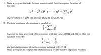 1. Write a program that asks the user to enter n and then it computes the value of
the sum:
12 + 22+32 +
+n? = Ei?
...
check" whenn = 200, the answer shou; ld be 2686700
2. The total resistance of n resistors in parallel is:
1
=
R
Suppose we have a network of two resistors with the values 400 Q and 200 . Then our
equation would be:
1
1
1
R 400 * 200
and the total resistance of our two-resistor network is 133.3 Q.
Write a program to compute the total resistance for any number of parallel resistors.
