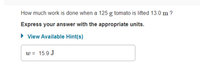 How much work is done when a 125 g tomato is lifted 13.0 m ?
Express your answer with the appropriate units.
• View Available Hint(s)
w = 15.9 J
