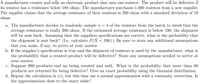 A manufacturer creates and sells an electronic product that uses one resistor. The product will be defective if
its resistor has a resistance below 180 ohms. The manufacturer purchases 1,000 resistors from a new supplier.
The supplier claims that the average resistance of their resistors is 200 ohms with a standard deviation of 10
ohms.
a. The manufacturer decides to randomly sample n =
average resistance is really 200 ohms. If the estimated average resistance is below 190, the shipment
will be sent back. Assuming that the suppliers specifications are correct, what is the probability that
the shipment is sent back? (I.e. calculate P(X < 190).) Be sure to state any additional assumptions
that you make, if any, to arrive at your answer.
b. If the supplier's specification is true and the shipment of resistors is used by the manufacturer, what is
the probability that a created product will be defective? State any assumptions needed to arrive at
4 of the resistors from the batch to check that the
your answer.
c. Suppose 980 products end up being created and sold. What is the probability that more than 60
products are returned for being defective? Give an exact probability using the binomial distribution.
d. Repeat the calculation in (c), but this time use a normal approximation with a continuity correction. Is
the approximation close to the exact value?
