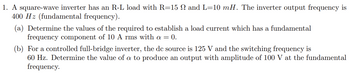 1. A square-wave inverter has an R-L load with R=15 N and L=10 mH. The inverter output frequency is
400 Hz (fundamental frequency).
(a) Determine the values of the required to establish a load current which has a fundamental
frequency component of 10 A rms with a = 0.
(b) For a controlled full-bridge inverter, the dc source is 125 V and the switching frequency is
60 Hz. Determine the value of a to produce an output with amplitude of 100 V at the fundamental
frequency.