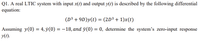 Q1. A real LTIC system with input x(t) and output y(t) is described by the following differential
equation:
(D³ + 9D)y(t) = (2D³ + 1)x(t)
Assuming y(0) = 4, ÿ(0) = -18, and ÿ(0) = 0, determine the system's zero-input response
y(1).
%3D
