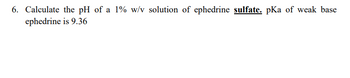 6. Calculate the pH of a 1% w/v solution of ephedrine sulfate. pKa of weak base
ephedrine is 9.36