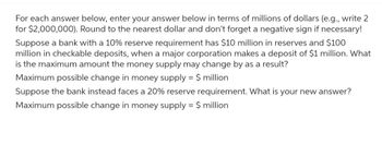 For each answer below, enter your answer below in terms of millions of dollars (e.g., write 2
for $2,000,000). Round to the nearest dollar and don't forget a negative sign if necessary!
Suppose a bank with a 10% reserve requirement has $10 million in reserves and $100
million in checkable deposits, when a major corporation makes a deposit of $1 million. What
is the maximum amount the money supply may change by as a result?
Maximum possible change in money supply = $ million
Suppose the bank instead faces a 20% reserve requirement. What is your new answer?
Maximum possible change in money supply = $ million