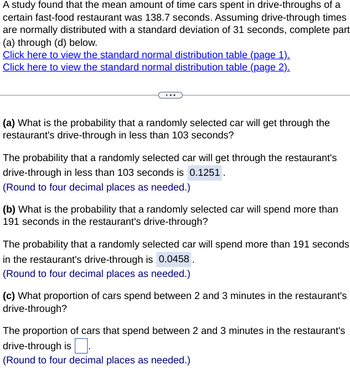 A study found that the mean amount of time cars spent in drive-throughs of a
certain fast-food restaurant was 138.7 seconds. Assuming drive-through times
are normally distributed with a standard deviation of 31 seconds, complete part
(a) through (d) below.
Click here to view the standard normal distribution table (page 1).
Click here to view the standard normal distribution table (page 2).
(a) What is the probability that a randomly selected car will get through the
restaurant's drive-through in less than 103 seconds?
The probability that a randomly selected car will get through the restaurant's
drive-through in less than 103 seconds is 0.1251.
(Round to four decimal places as needed.)
(b) What is the probability that a randomly selected car will spend more than
191 seconds in the restaurant's drive-through?
The probability that a randomly selected car will spend more than 191 seconds
in the restaurant's drive-through is 0.0458.
(Round to four decimal places as needed.)
(c) What proportion of cars spend between 2 and 3 minutes in the restaurant's
drive-through?
The proportion of cars that spend between 2 and 3 minutes in the restaurant's
drive-through is.
(Round to four decimal places as needed.)