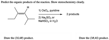 Predict the organic products of the reaction. Show stereochemistry clearly.
H
X
Draw the (3S,4R) product.
1) OsO4, pyridine
2) Na₂SO3 or
NaHSO3 in H₂O
2 products
Draw the (3R,45) product.