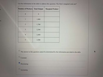 -n
Use the information in the table to address this question. The firm's marginal costs are?
Number of Workers Total Output
Marginal Product
0
0
1
1,000
ts
2
1,700
3
2,200
4
2,400
5
2,500
The answer to this question cannot be determined by the information provided in the table.
Constant
Decreasing
Increasing