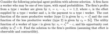 2
Consider the following principal agent problem with adverse selection. A firm faces
a worker who may be one of two types, with equal probabilities. The firm's profits
from a type i worker are given by π₁ = е₁ - Si, i = 1,2, where e; is the effort
2 ei
supplied by a type i worker and s; is the payment to a type i worker. The cost
function of the more productive worker (type 1) is given by c₁ = e² and the cost
function of the less productive worker (type 2) is given by C₂ = 2e2. The utility
function of a worker of type i is given by: u₁ = s¹/² — c; and his opportunity cost
utility is u = 0. Find the solution to the firm's problem (assuming that effort is
observable and contractible).
1/2
Si
0