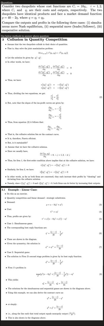 Question:
=
Consider two duopolists whose cost functions are Ci 10qi, i
where C₁ and qi are their costs and outputs, respectively.
duopolists have identical products and face a market demand function:
p=40 - 2q, where q
=
Compare the outputs and profits in the following three cases: (i) simulta-
neous move Nash equilibrium, (ii) sequential move (leader/follower), (iii)
cooperative solution.
Use below methods to answer above question:
3 Collusion in Quantity Competition
• Assume that the two duopolists collude in their choice of quantities.
● That is, they solve the joint maximization problem:
Thus, we have:
• Let the solution be given by: q*,92*.
. In other words, we have:
: 91 +92.
Thus, dividing the two equations, we get:
Thus, from equation (2) it follows that:
Similarly, for firm 2, we have:
Max 91,92 {π¹ (91, 92) + π²(91, 92)}
3.1 Example - Linear Case:
• Do this as an exercise.
Əπ¹ (q*, q2*)
Əq₁
C*
On¹ (qi*, q2*)
əq2
● Cost:
● Thus, profits are given by:
π}(9₁*, 92*)
π (9₁*, 92*)
But, note that the slopes of the iso-profit curves are given by:
• Firm 1's problem is:
● This yields:
. These are shown in the diagram.
. Given the symmetry, the solution is:
● or simply:
+
Ən¹ (91, 92)
əqi
• Case 1: Simultaneous game.
• The corresponding best reply functions are:
+
dq2
dq₁
SEL
dq2
dq₁
● That is, the collusive solution lies on the contract curve.
It is, therefore, Pareto efficient.
. But, is it sustainable?
• Assume that we have the collusive solution.
● Since we usually have,
dq2
dq₁
q²
*
9₁ =
=
• Thus, for firm 1, the first-order condition above implies that at the collusive solution, we have:
π}(qî*, q2*) = −π}(qî*, q2*) > 0
||
π2
• Quantity competition and linear demand - strategic substitutes.
• Demand:
=
• In other words, as far as both firms are concerned, they each increase their profits by "cheating" and
deviating from the collusive solution.
• Namely, since ¹(qî*, 92*) > 0 and ²(q*, 92*) > 0, both firms can do better by increasing their outputs.
² (¶¶*, 92*)
Əq1
² (q¶*, 92*)
Əq2
qi* = q³*
9²
π²(qi*, q2*) = −π²(q¶*, 92*) > 0
-
||
=
p = a - b(q² + q¹)
a -
< 0, i, j = 1,2, i ‡ j
(a - c)
q²:
26
=
NEN
26
π² = q¹ [a − b(q² + q¹)] − cqi
=
Ci = cqi
-π² (qi*, 92*)
-π²² (9₁*, 92*)
C*
dq2
dq₁
c)
T
=
Case 2: Sequential game.
• The solution to Firm 2's second stage problem is given by its best reply function:
(a - c) 1
26
2
"
q² +q¹=
=
(a
1
-
max{q¹ (a − b(q¹ + [a= c) — 2¹-0¹
cq²¹
26
1
=
= 0
NI
(a − c)
36
*
92
= 0
¹
=
4b
• The solutions for the simultaneous and sequential games are shown in the diagrams above.
• Using this example, we can also derive the contract curve as:
-
(a — c)
26
(a - c)
26
1,2,
The two
• i.e., along the line such that total output equals monopoly output ((a-c)).
26
. This is also shown in the diagrams above.
(3)
(4)
(5)
(6)
(7)
(8)