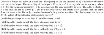 Consider a buyer and seller of a used car. The quality of the car (denoted as s) is known to the seller
but not to the buyer. The net utility of the buyer is U₂ Bs - p² if he buys the car at a price p, where
B> 0 is his valuation parameter. If he does not buy the car, his utility is zero. The seller's utility is
р if she sells the car at a price p. If she does not sell the car, her utility is as. Assume that the buyer
does not know s, but his subjective distribution of s, is given by a uniform distribution over the interval
[0, 10]. Which of the following statements is correct?
(a) the buyer always wants to buy if the seller wants to sell
b) if the seller wants to sell, the buyer does not want to buy
(c) if the seller wants to sell, the buyer will only buy if p < B
2a
=
(d) if the seller wants to sell, the buyer will only buy if for p <1
(e) if the seller wants to sell, the buyer will buy only if ß > a