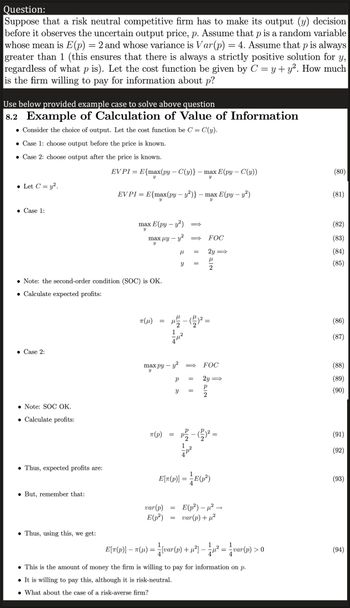 Question:
Suppose that a risk neutral competitive firm has to make its output (y) decision
before it observes the uncertain output price, p. Assume that p is a random variable
whose mean is E(p) = 2 and whose variance is Var(p) = 4. Assume that p is always
greater than 1 (this ensures that there is always a strictly positive solution for y,
regardless of what p is). Let the cost function be given by C = y + y². How much
is the firm willing to pay for information about p?
Use below provided example case to solve above question
8.2 Example of Calculation of Value of Information
. Consider the choice of output. Let the cost function be C = C(y).
• Case 1: choose output before the price is known.
• Case 2: choose output after the price is known.
• Let C = y².
• Case 1:
• Case 2:
Note: SOC OK.
. Calculate profits:
• Thus, expected profits are:
Note: the second-order condition (SOC) is OK.
• Calculate expected profits:
• But, remember that:
EVPI = E{max(py – C(y)}
Y
Thus, using this, we get:
EVPI = E{max(py – y²)} – max E(py - y²)
Y
Y
max E(py - y²)
Y
max uy —
Y
πT (μ)
=
max py - y²
Y
π(p)
ܝ ܕ | ܠ
var (p)
E(p²)
=
=
μ
Y
р =
Y =
=
P/²/2
TIT
-max E(py - C(y))
Y
p²
=
=
FOC
2y
NIE
=
22
E[π(p)] = = E(p²)
FOC
2y
=
E(p²) - μ²
var(p) + µ²
1
1
E[ñ(p)] − ñ(µ) = ½{var(p) + µ²³] — — µ² = ²/var(p) > 0
• This is the amount of money the firm is willing to pay for information on p.
● It is willing to pay this, although it is risk-neutral.
• What about the case of a risk-averse firm?
(80)
(81)
(82)
(83)
(84)
(85)
(86)
(87)
(88)
(89)
(90)
(91)
(92)
(93)
(94)