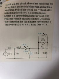 Switch a in the circuit shown has been open for
a Jong time, and switch b has been closed for a
long time. Switch a is closed at t
remaining closed for 1 s, is opened again.
Switch b is opened simultaneously, and both
switches remain open indefinitely. Determine
the expression for the inductor current i that is
valid when (a)0sts1s and (b) t 1 s.
7.8
0 and, after
%3D
8 A
0.8 N
U6
(*)10v 3n
2 H3i 303
