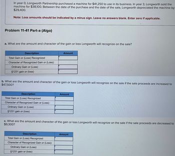 In year 0, Longworth Partnership purchased a machine for $41,250 to use in its business. In year 3, Longworth sold the
machine for $38,100. Between the date of the purchase and the date of the sale, Longworth depreciated the machine by
$29,400.
Note: Loss amounts should be indicated by a minus sign. Leave no answers blank. Enter zero if applicable.
Problem 11-41 Part-a (Algo)
a. What are the amount and character of the gain or loss Longworth will recognize on the sale?
Description
Total Gain or (Loss) Recognized
Character of Recognized Gain or (Loss):
Ordinary Gain or (Loss)
§1231 gain or (loss)
Amount
b. What are the amount and character of the gain or loss Longworth will recognize on the sale if the sale proceeds are increased to
$47,500?
Description
Total Gain or (Loss) Recognized
Character of Recognized Gain or (Loss):
Ordinary Gain or (Loss)
§1231 gain or (loss)
Amount
c. What are the amount and character of the gain or loss Longworth will recognize on the sale if the sale proceeds are decreased to
$9,300?
Description
Total Gain or (Loss) Recognized
Character of Recognized Gain or (Loss):
Ordinary Gain or (Loss)
§1231 gain or (loss)
Amount