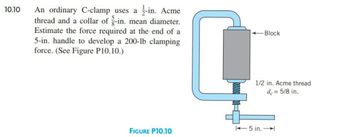 10.10
An ordinary C-clamp uses a -in. Acme
thread and a collar of g-in. mean diameter.
Estimate the force required at the end of a
5-in. handle to develop a 200-lb clamping
force. (See Figure P10.10.)
FIGURE P10.10
L
Block
1/2 in. Acme thread
de = 5/8 in.
5 in.