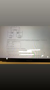 salt bridge
1.0 M (aq)
1.0 M (aq)
Anode
Cathode
1. A student constructs a voltaic cell to study the reaction between M(s) and X(s) and their ions. A diagram of the cell is shown above. The student uses 1.0 M
solutions of M2* and X3+ as well as solid electrodes of M(s) and X(s). The reduction reactions of M2+ and X3+ are shown below.
Reduction
Standard Reduction Potential
reaction
(V)
M2+ + 2 e-
-0.35
M(s)
X3+ + 3 e- X(s) +1.80
The student connects the voltaic cell and measures the voltage produced.
a*. Write the net-ionic equation for the reaction that takes place in the voltaic cell
b*.Determine the voltage produced by the cell (
C. A student states that the voltaic cell must be thermodynamically unfavorable since a voltage was produced.
i. * Determine the value of AG° for the reactior
ii. Do you agree or disagree with the student's slatement about thermodynamic favorability? Justify your answer by referring to AG°
d. As the reaction proceeds would you expect the mass of the electrode used as the cathode to increase, decrease, or remain the same. Justify your answer.
pte
MacBook Pro
