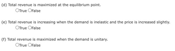 ### Economic Principles: Revenue and Demand Elasticity

#### Understanding Key Concepts:

(d) Total revenue is maximized at the equilibrium point.
- True
- False

(e) Total revenue is increasing when the demand is inelastic and the price is increased slightly.
- True
- False

(f) Total revenue is maximized when the demand is unitary.
- True
- False

### Explanation of Diagrams and Graphs:
This section contains statements related to total revenue and its relationship with various points in the demand curve. Each statement is a true/false question designed to test understanding of economic principles.

#### Key Concepts:
1. **Total Revenue:** The total income received from selling goods or services, calculated as the product of the price per unit and the quantity sold.
2. **Equilibrium Point:** In economics, the equilibrium point is where the supply and demand curves intersect, indicating the price at which the quantity supplied equals the quantity demanded.
3. **Demand Elasticity:** Refers to the degree to which the quantity demanded of a good responds to a change in its price. Demand can be elastic, inelastic, or unitary.
    - **Inelastic Demand:** When a percentage change in price results in a smaller percentage change in quantity demanded.
    - **Unitary Demand:** When a percentage change in price results in an equal percentage change in quantity demanded.

#### Review:
1. Assess if total revenue indeed peaks at the equilibrium point.
2. Understand the effect of increasing prices on total revenue when dealing with inelastic demand.
3. Evaluate the statement regarding maximum total revenue under unitary demand conditions.