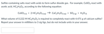 Sulfite-containing salts react with acids to form sulfur dioxide gas. For example, CaSO3 react with
acetic acid, HC₂H3O2, according to the following equation:
CaSO3 (s) + 2 HC₂H3O2 (aq)
CaC₂H3O2 (aq) + SO2 (g) + H₂O (1)
What volume of 0.222 M HC₂H3O2 is required to completely react with 4.471 g of calcium sulfite?
Report your answer in milliliters to 3 sig figs, but do not include units in your answer.