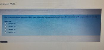 dvanced Math
Find the present value of payments of $300 made at the end of each six months for eight years. The interest rate is 4% compounded semi-annually
Select one
O a $4073 31
Ob $2197 64
O c $3495 69
Od $2019.83
