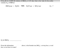 **Problem Statement:**

If the pH of a 0.0850 M solution of HBrO₂ is 2.29, then what is the value for the acidity constant, Kₐ, of HBrO₂?

**Chemical Equation:**

\[ \text{HBrO}_2(\text{aq}) + \text{H}_2\text{O}(\text{l}) \rightleftharpoons \text{H}_3\text{O}^+(\text{aq}) + \text{BrO}_2^−(\text{aq}) \]

\[ K_a = ? \]

**Calculation Pathway:**

To find the \( K_a \), use the equation for the equilibrium constant for acids:

\[ K_a = \frac{[\text{H}_3\text{O}^+][\text{BrO}_2^-]}{[\text{HBrO}_2]} \]

**Provided Values:**

- Initial concentration of HBrO₂: 0.0850 M
- pH: 2.29

**Steps for Calculation:**

1. **Calculate the Hydronium Ion Concentration (\([\text{H}_3\text{O}^+]\)):**

   From the pH value:

   \[ [\text{H}_3\text{O}^+] = 10^{-\text{pH}} = 10^{-2.29} \]

2. **Determine Changes in Concentrations:**

   - Initial concentration of HBrO₂: 0.0850 M
   - Change in concentration of HBrO₂ and formation of \(\text{H}_3\text{O}^+\) = \(x\)

3. **Expression for Kₐ:**

   Substitute the concentrations into the equilibrium expression to solve for \( K_a \).

4. **Conclusion and Analysis:**

Complete the calculation and then answer the following:

*Given the information above, is the bromite ion, \(\text{BrO}_2^-\), a strong base, a weak base, or not basic in water?* 

Use the result of the \( K_a \) value to determine the basicity of \(\text{BrO}_2^-\).