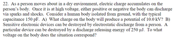 22. As a person moves about in a dry environment, electric charge accumulates on the
person's body. Once it is at high voltage, either positive or negative the body can discharge
via sparks and shocks. Consider a human body isolated from ground, with the typical
capacitance 150 pF. A) What charge on the body will produce a potential of 10.0 kV? B)
Sensitive electronic devices can be destroyed by electrostatic discharge from a person. A
particular device can be destroyed by a discharge releasing energy of 250 µJ. To what
voltage on the body does the situation correspond?