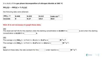 In a study of the gas phase decomposition of nitrogen dioxide at 383 °C
NO2(g) → NO(g) + O2(g)
the following data were obtained:
[NO₂], M
seconds
0.445
0
0.223
0.112
5.17
15.4
5.60x10 2
36.0
Hint: It is not necessary to graph these data.
(1)
The observed half life for this reaction when the starting concentration is 0.445 M is
concentration is 0.223 M is
S.
s and when the starting
(2)
The average A(1/[NO2]) / At from t = 0s to t = 5.17 s is
The average A(1/[NO2]) / At from t = 5.17 s to t = 15.4 s is
(3)
Based on these data, the rate constant for this
order reaction is
M-1 s-1
M¹¹
M-1 s¹
Previous
Next