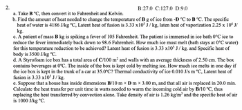 2.
a. Take B °C, then convert it to Fahrenheit and Kelvin.
b. Find the amount of heat needed to change the temperature of B g of ice from -D °C to B °C. The specific
heat of water is 4186 J/kg °C, Latent heat of fusion is 3.33 x105 J/kg, laten heat of vaporization 2.25 x 106 J/
kg.
c. A patient of mass B kg is spiking a fever of 105 Fahrenheit. The patient is immersed in ice bath 0°C ice to
reduce the fever immediately back down to 98.6 Fahrenheit. How much ice must melt (bath stays at 0°C water)
for this temperature reduction to be achieved? Latent heat of fusion is 3.33 x105 J/kg. and Specific heat of
body is 3500 J/kg °C.
d. A Styrofoam ice box has a total area of C/100 m² and walls with an average thickness of 2.50 cm. The box
contains beverages at 0°C. The inside of the box is kept cold by melting ice. How much ice melts in one day if
the ice box is kept in the trunk of a car at 35.0°C? Thermal conductivity of ice 0.010 J/s m ºC, Latent heat of
fusion is 3.33 x105 J / kg.
B:27.0 C:127.0 D:9.0
e. Suppose that a house has inside dimensions B/10 m × D m × 3.00 m, and that all air is replaced in 20.0 min.
Calculate the heat transfer per unit time in watts needed to warm the incoming cold air by B/10 °C, thus
replacing the heat transferred by convection alone. Take density of air is 1.26 kg/m³ and the specific heat of air
is 1000 J/kg °C.