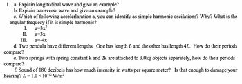 1.
a. Explain longitudinal wave and give an example?
b. Explain transverse wave and give an example?
c. Which of following accelerlaration a, you can identify as simple harmonic oscilations? Why? What is the
angular frequecy if it is simple harmonic?
I. a=3x²
II.
a=3x
III.
a=-4x
d. Two pendula have different lengths. One has length L and the other has length 4L. How do their periods
compare?
e. Two springs with spring constant k and 2k are attached to 3.0kg objects separately, how do their periods
compare?
f. Sound of 180 decibels has how much intensity in watts per square meter? Is that enough to damage your
hearing? Io = 1.0 × 10-¹² W/m²