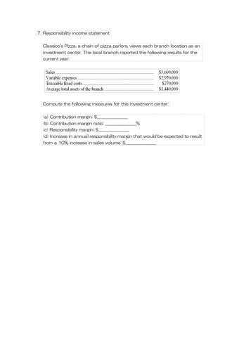7. Responsibility income statement
Classico's Pizza, a chain of pizza parlors, views each branch location as an
investment center. The local branch reported the following results for the
current year:
Sales
Variable expenses
Traceable fixed costs..
Average total assets of the branch
$3,600,000
$2,970,000
$270,000
$1,440,000
Compute the following measures for this investment center:
(a) Contribution margin: $
(b) Contribution margin ratio:
(c) Responsibility margin: $_
(d) Increase in annual responsibility margin that would be expected to result
from a 10% increase in sales volume: $_
_%