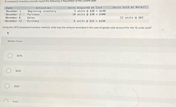 A company's inventory records report the following in November of the current year:
Date
Activities
November 1
Beginning inventory
November 2
Purchase
November 8
Sales
Purchase
Units Acquired at Cost
5 units @ $28 = $140
10 units @ $30 = $300
Units Sold at Retail
12 units @ $62
6 units @ $33 =
$198
November 12
Using the LIFO perpetual inventory method, what was the amount recorded in the cost of goods sold account for the 12 units sold?
Multiple Choice
$378
$244
$334
$280