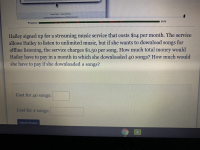 Hailey signed up for a streaming music service that costs $14 per month. The service allows Hailey to listen to unlimited music, but if she wants to download songs for offline listening, the service charges $1.50 per song. How much total money would Hailey have to pay in a month in which she downloaded 40 songs? How much would she have to pay if she downloaded \( s \) songs?

**Cost for 40 songs:** [ ]

**Cost for \( s \) songs:** [ ]