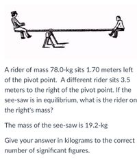 A rider of mass 78.0-kg sits 1.70 meters left
of the pivot point. A different rider sits 3.5
meters to the right of the pivot point. If the
see-saw is in equilibrium, what is the rider on
the right's mass?
The mass of the see-saw is 19.2-kg
Give your answer in kilograms to the correct
number of significant figures.
