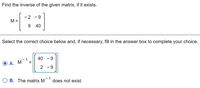 Find the inverse of the given matrix, if it exists.
- 2
- 9
M =
9 40
Select the correct choice below and, if necessary, fill in the answer box to complete your choice.
40 - 9
- 1
А. М
2 -9
B. The matrix M
1
does not exist.
