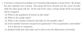 1. A lecturer is interested in finding out if tutorials help students to learn better. He divides
his class randomly into 2 groups. One group will have tutorials over the course of study
while the other group will not. At the end of the course, average marks of the two groups
will be compared.
(a) What is the population of interest in this study?
(b) What is the sample taken?
(c) What is the variable of interest and what are the possible values?
(d) Is the variable of interest categorical or quantitative? If it is quantitative, state further
if it is discrete or continuous.
(e) Explain briefly how this study can be used to test the effectiveness of tutorials.